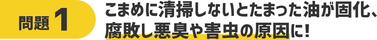 問題1 こまめに清掃しないと溜まった油が固化、腐敗し悪臭や害虫の原因に!