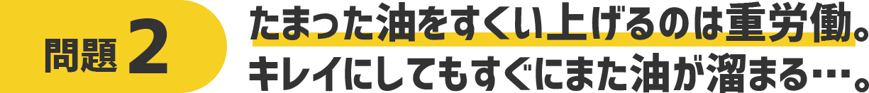 問題2 溜まった油をtすくい上げるのは重労働。キレイにしてもすぐにまた油が溜まる・・・。