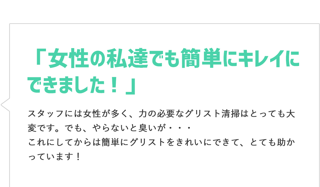 「女性の私でも簡単にキレイにできました！」スタッフには女性が多く、力の必要なグリスト清掃はとっても大変です。でも、やらないと臭いが・・・これにしてからは簡単にグリストをきれいにできて、とても助かっています！